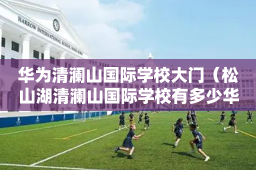 华为清澜山国际学校大门（松山湖清澜山国际学校有多少华为员工的孩子）
