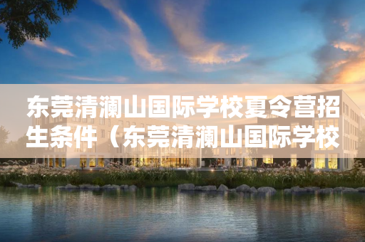 东莞清澜山国际学校夏令营招生条件（东莞清澜山国际学校招生电话）