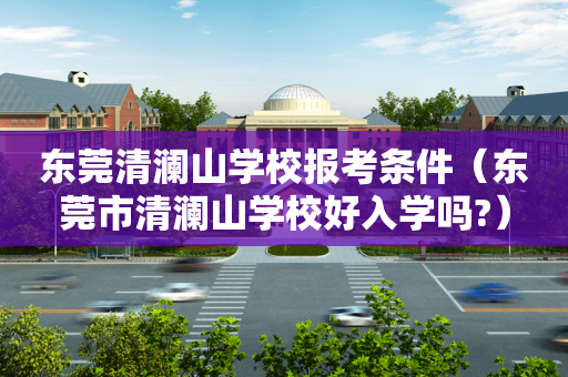 东莞清澜山学校报考条件（东莞市清澜山学校好入学吗?）