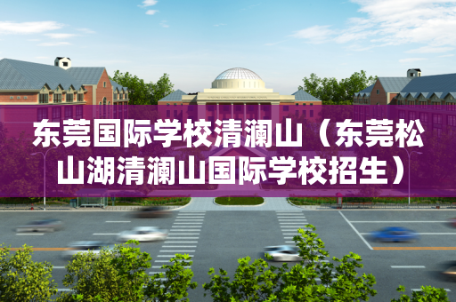 东莞国际学校清澜山（东莞松山湖清澜山国际学校招生）