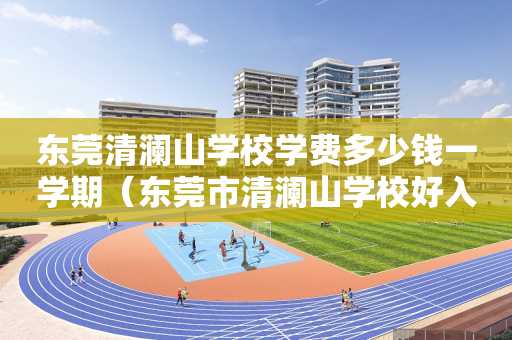 东莞清澜山学校学费多少钱一学期（东莞市清澜山学校好入学吗?）
