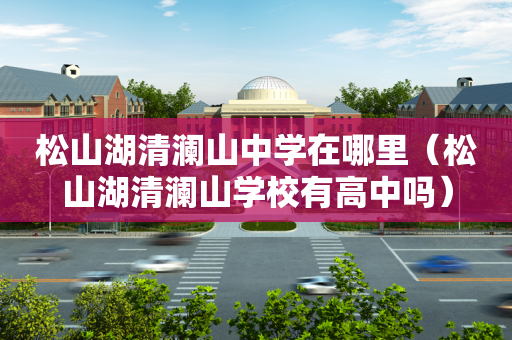 松山湖清澜山中学在哪里（松山湖清澜山学校有高中吗）