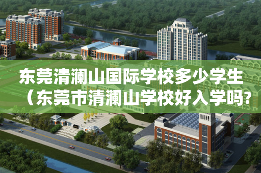 东莞清澜山国际学校多少学生（东莞市清澜山学校好入学吗?）