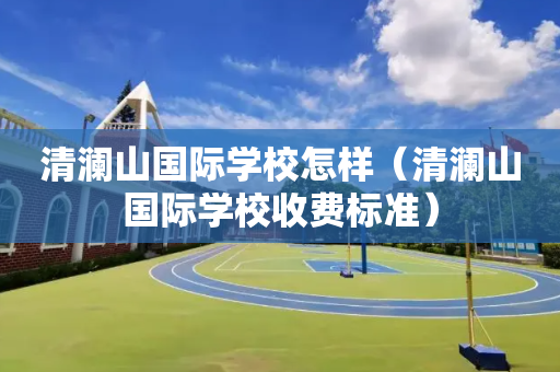清澜山国际学校怎样（清澜山国际学校收费标准）