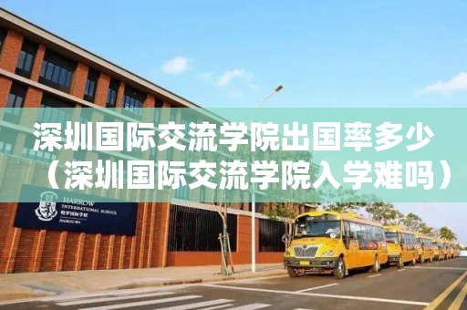 深圳国际交流学院出国率多少（深圳国际交流学院入学难吗）