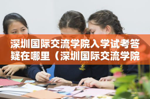 深圳国际交流学院入学试考答疑在哪里（深圳国际交流学院课程安排）
