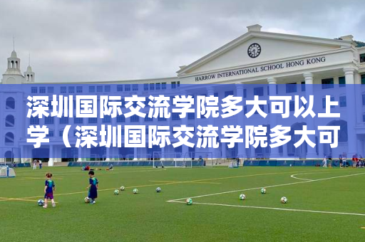 深圳国际交流学院多大可以上学（深圳国际交流学院多大可以上学校）