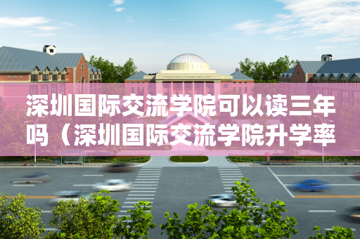 深圳国际交流学院可以读三年吗（深圳国际交流学院升学率排名）