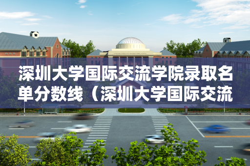 深圳大学国际交流学院录取名单分数线（深圳大学国际交流学院1 3）