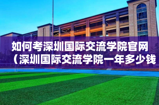 如何考深圳国际交流学院官网（深圳国际交流学院一年多少钱）