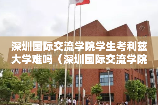深圳国际交流学院学生考利兹大学难吗（深圳国际交流学院是有钱人读的吗）