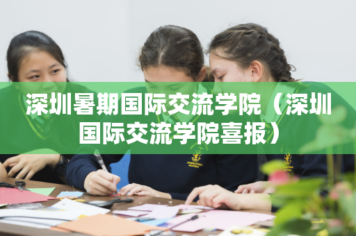 深圳暑期国际交流学院（深圳国际交流学院喜报）