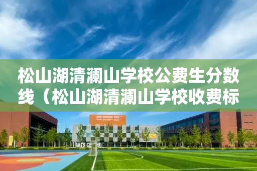 松山湖清澜山学校公费生分数线（松山湖清澜山学校收费标准）