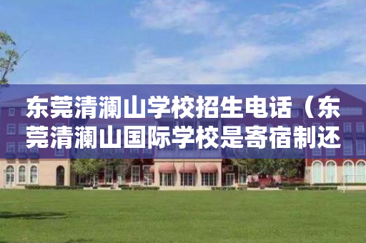 东莞清澜山学校招生电话（东莞清澜山国际学校是寄宿制还是走读也可以）