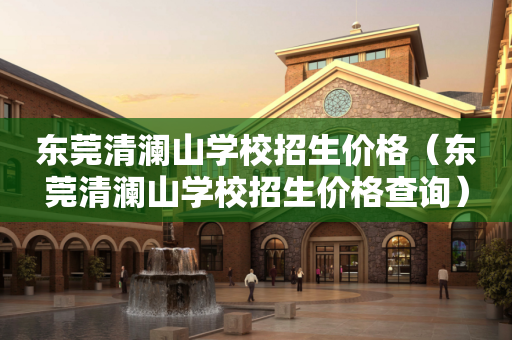 东莞清澜山学校招生价格（东莞清澜山学校招生价格查询）