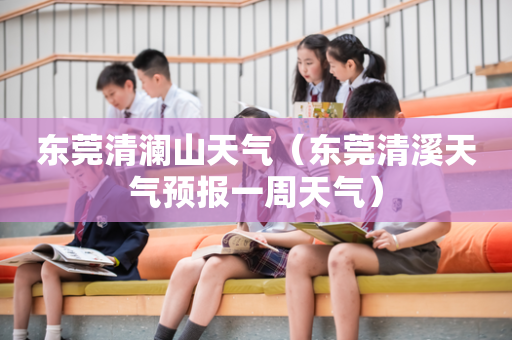 东莞清澜山天气（东莞清溪天气预报一周天气）