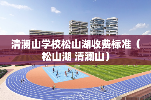 清澜山学校松山湖收费标准（松山湖 清澜山）