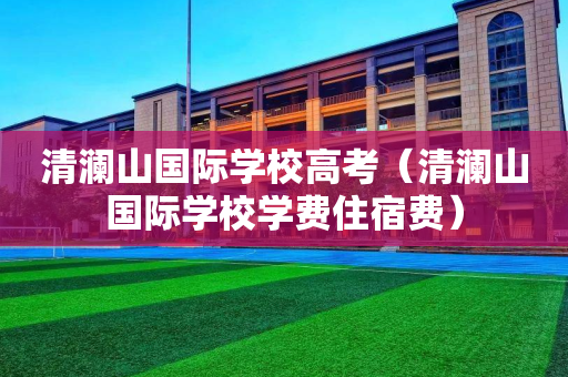 清澜山国际学校高考（清澜山国际学校学费住宿费）