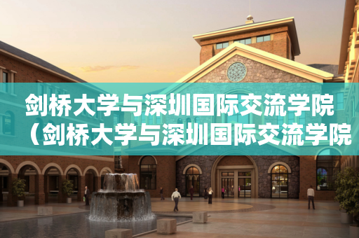 剑桥大学与深圳国际交流学院（剑桥大学与深圳国际交流学院哪个好）