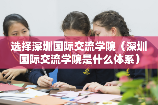 选择深圳国际交流学院（深圳国际交流学院是什么体系）