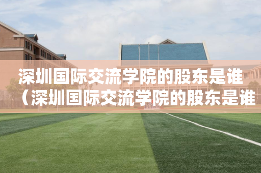 深圳国际交流学院的股东是谁（深圳国际交流学院的股东是谁啊）