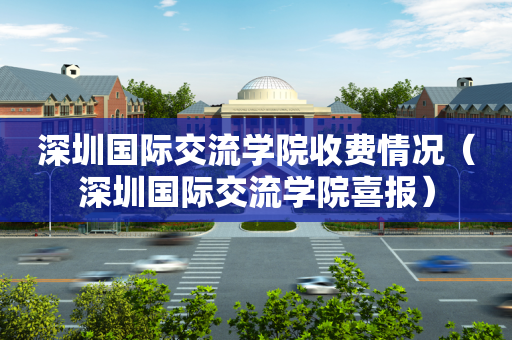 深圳国际交流学院收费情况（深圳国际交流学院喜报）