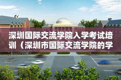 深圳国际交流学院入学考试培训（深圳市国际交流学院的学费多少）