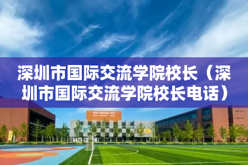 深圳市国际交流学院校长（深圳市国际交流学院校长电话）