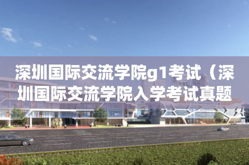 深圳国际交流学院g1考试（深圳国际交流学院入学考试真题）