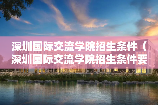 深圳国际交流学院招生条件（深圳国际交流学院招生条件要求）