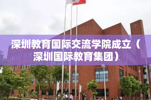深圳教育国际交流学院成立（深圳国际教育集团）