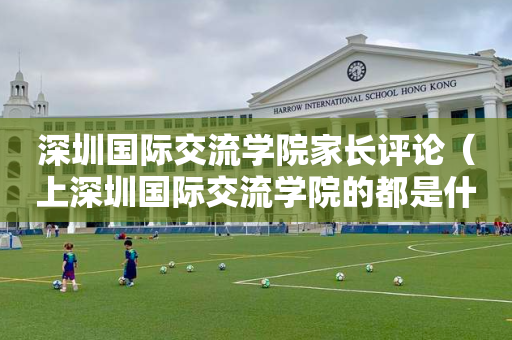 深圳国际交流学院家长评论（上深圳国际交流学院的都是什么家庭）