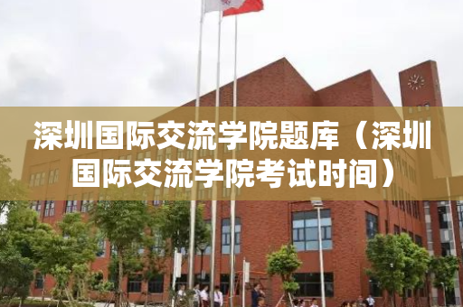 深圳国际交流学院题库（深圳国际交流学院考试时间）