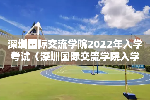 深圳国际交流学院2022年入学考试（深圳国际交流学院入学考试真题）