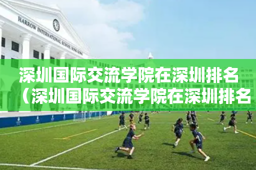 深圳国际交流学院在深圳排名（深圳国际交流学院在深圳排名多少）
