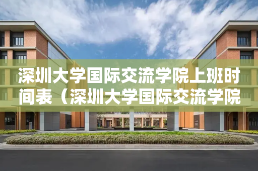 深圳大学国际交流学院上班时间表（深圳大学国际交流学院和深国交）