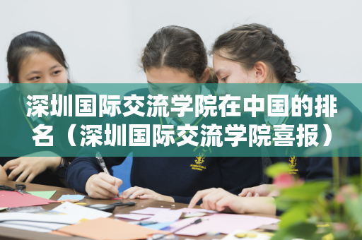 深圳国际交流学院在中国的排名（深圳国际交流学院喜报）
