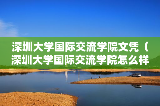 深圳大学国际交流学院文凭（深圳大学国际交流学院怎么样）