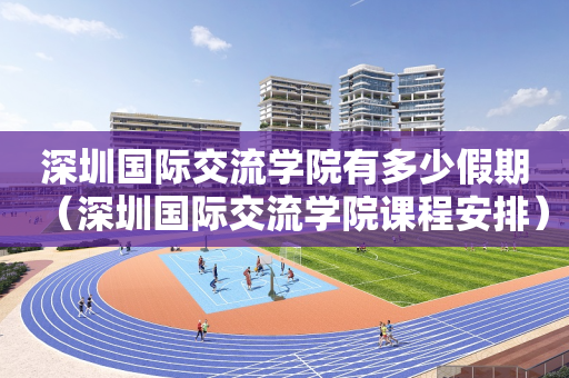深圳国际交流学院有多少假期（深圳国际交流学院课程安排）