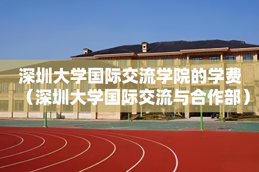 深圳大学国际交流学院的学费（深圳大学国际交流与合作部）