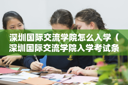 深圳国际交流学院怎么入学（深圳国际交流学院入学考试条件）