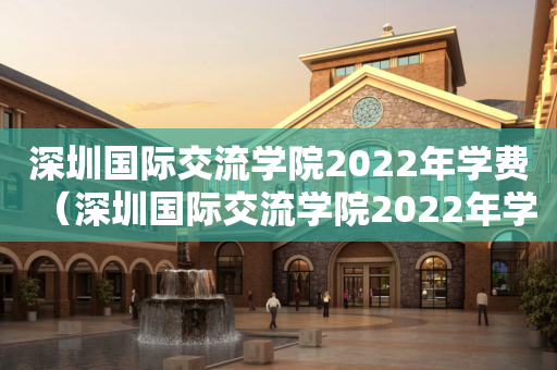 深圳国际交流学院2022年学费（深圳国际交流学院2022年学费多少）