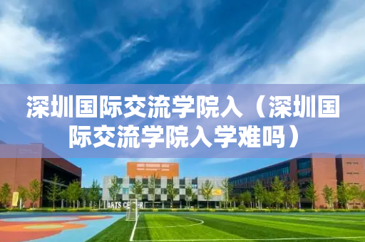 深圳国际交流学院入（深圳国际交流学院入学难吗）