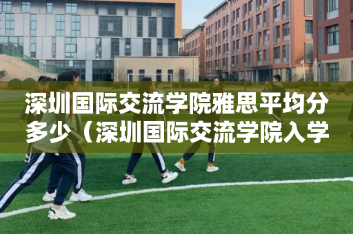 深圳国际交流学院雅思平均分多少（深圳国际交流学院入学考试条件）