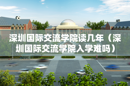 深圳国际交流学院读几年（深圳国际交流学院入学难吗）