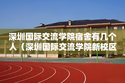 深圳国际交流学院宿舍有几个人（深圳国际交流学院新校区项目总承包）