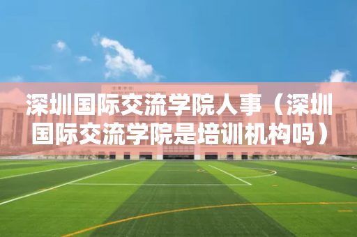 深圳国际交流学院人事（深圳国际交流学院是培训机构吗）
