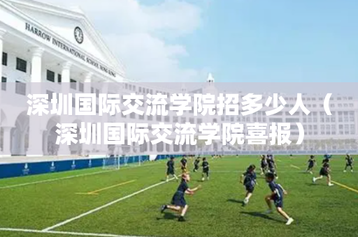 深圳国际交流学院招多少人（深圳国际交流学院喜报）