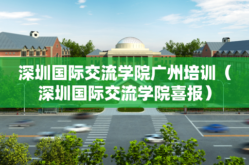 深圳国际交流学院广州培训（深圳国际交流学院喜报）