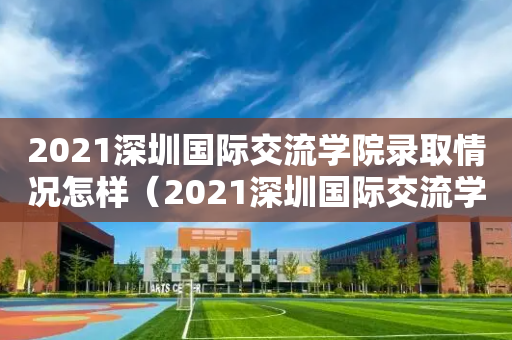 2021深圳国际交流学院录取情况怎样（2021深圳国际交流学院录取情况怎样啊）